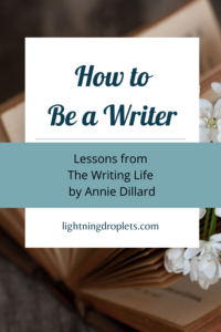 Books for Writers: The Writing Life by Annie Dillard
Writing Tips from Annie Dillard’s The Writing Life
How to Be a Writer: Lessons from The Writing Life by Annie Dillard

Check out the Lightning Droplets Blog for writing inspiration from Annie Dillard’s The Writing Life. A book every writer should read!

Learn how to develop a writing practice and get useful advice for writers about how to cultivate a writing life. This writing inspiration can be used in all kinds of creative writing: poetry, novel writing, fiction writing, and memoir writing.

#mustread #writing #nonfiction #books #memoir #tbr #amwriting #tipsforwriters #inspiration #writinglife #creativity

