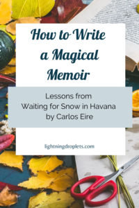 Books for Writers: Waiting for Snow in Havana by Carlos Eire
Memoir Writing Tips from Carlos Eire’s Waiting for Snow in Havana
How to Write a Magical Memoir: Lessons from Waiting for Snow in Havana by Carlos Eire

Check out the Lightning Droplets Blog for writing inspiration from Carlos Eire’s memoir, Waiting for Snow in Havana.This is a book every writer should read.

Learn how to write a magical memoir. In this book, we can find useful advice for writers about writing nonfiction with magical realism. These writing techniques can be used in all kinds of creative writing: poetry, novel writing, fiction writing, and memoir writing.

#memoir #amwriting #nonfiction #inspiration #mustread #creativity #writing
