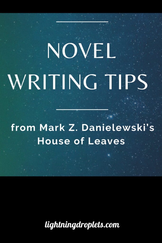 Books for Writers: House of Leaves by Mark Z. Danielewski
Novel Writing Tips from Mark Z. Danielewski’s House of Leaves
How to Write Complicated Storylines: Lessons from House of Leaves by Mark Z. Danielewski

Check out the Lightning Droplets Blog for writing inspiration from Mark Z. Danielewski’s novel, House of Leaves.This is a book every writer should read.

Learn how to write a nonlinear narrative. In this novel, we can find useful advice for writers about writing complicated storylines. These writing techniques can be used in all kinds of creative writing: poetry, novel writing, fiction writing, and memoir writing.

#writing #novel #amwriting #fiction #inspiration #mustread #creativity
