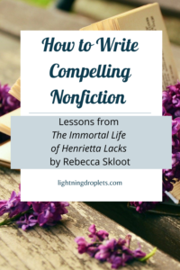 Books for Writers: The Immortal Life of Henrietta Lacks by Rebecca Skloot
Science Writing Tips from Rebecca Skloot’s The Immortal Life of Henrietta Lacks 
How to Write Compelling Nonfiction: Lessons from The Immortal Life of Henrietta Lacks by Rebecca Skloot

Check out the Lightning Droplets Blog for writing inspiration from Rebecca Skloot’s nonfiction book, The Immortal Life of Henrietta Lacks. A book every writer should read!

Learn how to write compelling nonfiction and get useful advice for writers about how to structure nonfiction about science and history. These writing techniques can be used in all kinds of creative writing: poetry, novel writing, fiction writing, and memoir writing.

#mustread #writing #nonfiction #books #sciencewriting #tbr
