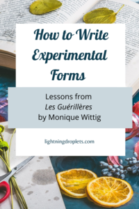 Books for Writers: Les Guérillères by Monique Wittig
Fiction Writing Tips from Monique Wittig’s Les Guérillères
How to Write Experimental Forms: Lessons from Les Guérillères by Monique Wittig

Check out the Lightning Droplets Blog for writing inspiration from Monique Wittig’s novel, Les Guérillères. This is a book every writer should read.

Learn how to write a novel with experimental forms and formatting. In this book, we can find useful advice for writers about writing fiction with nontraditional structures. These writing techniques can be used in all kinds of creative writing: poetry, novel writing, fiction writing, and memoir writing.

#fiction #inspiration #mustread #writing #novel
